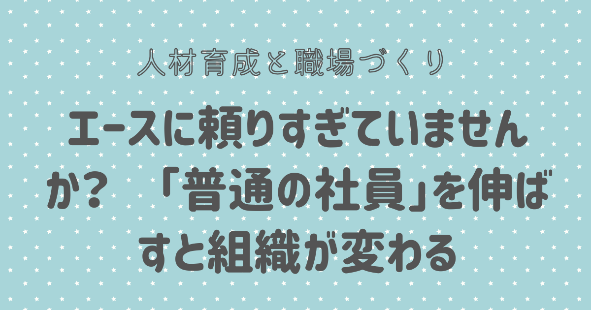 エースに頼りすぎていませんか？　「普通の社員」を伸ばすと組織が変わる