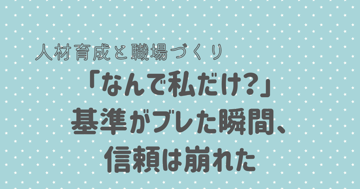 「なんで私だけ？」 基準がブレた瞬間、 信頼は崩れた